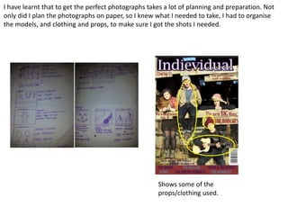 I have learnt that to get the perfect photographs takes a lot of planning and preparation. Not
only did I plan the photographs on paper, so I knew what I needed to take, I had to organise
the models, and clothing and props, to make sure I got the shots I needed.




                                                     Shows some of the
                                                     props/clothing used.
 