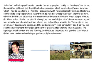 I also had to find a good location to take the photographs. Luckily on the day of the shoot,
the weather held out, but if not I had a back-up plan, which involved a different location,
which I had to plan for too. I feel like I progressed with my photography skills and feel more
confident to tell people where I want them to stand or what pose I want them to do now,
whereas before this task I was more reserved and didn’t really want to tell people what to
do. I learnt that I had to be specific though, or the models just didn’t know what to do, and I
was actually more helpful to them when I was telling them what to do. The photo on my
preliminary task is quite boring, and the editing doesn’t look particularly good, so you can
see the improvement if you look at the other pictures I took for my final magazine. The
lighting is much better, and the framing, and because the photo was good to start with, I
didn’t have to do much editing to get it exactly how I wanted.
 