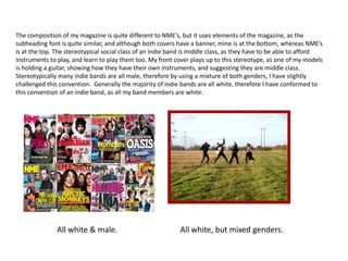The composition of my magazine is quite different to NME’s, but it uses elements of the magazine, as the
subheading font is quite similar, and although both covers have a banner, mine is at the bottom, whereas NME’s
is at the top. The stereotypical social class of an indie band is middle class, as they have to be able to afford
instruments to play, and learn to play them too. My front cover plays up to this stereotype, as one of my models
is holding a guitar, showing how they have their own instruments, and suggesting they are middle class.
Stereotypically many indie bands are all male, therefore by using a mixture of both genders, I have slightly
challenged this convention. Generally the majority of indie bands are all white, therefore I have conformed to
this convention of an indie band, as all my band members are white.




               All white & male.                            All white, but mixed genders.
 