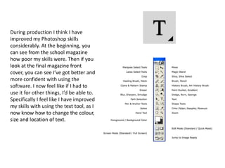 During production I think I have
improved my Photoshop skills
considerably. At the beginning, you
can see from the school magazine
how poor my skills were. Then if you
look at the final magazine front
cover, you can see I’ve got better and
more confident with using the
software. I now feel like if I had to
use it for other things, I’d be able to.
Specifically I feel like I have improved
my skills with using the text tool, as I
now know how to change the colour,
size and location of text.
 