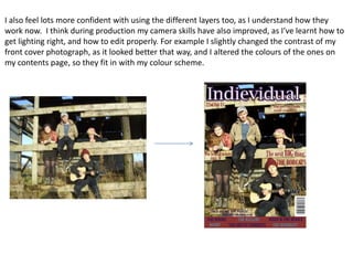 I also feel lots more confident with using the different layers too, as I understand how they
work now. I think during production my camera skills have also improved, as I’ve learnt how to
get lighting right, and how to edit properly. For example I slightly changed the contrast of my
front cover photograph, as it looked better that way, and I altered the colours of the ones on
my contents page, so they fit in with my colour scheme.
 