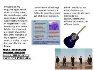 If I was to do my           I think I would also change   I think I would also add
 magazine again, I think I   the colour of the text box    more photo’s to the
 would probably make         outline to make them stand    contents page to add more
 the most changes to the     out a bit more, like below.   interest to the
 contents page, as this                                    readers, potentially of
 was probably the aspect                                   different instruments, or
 of magazine that I was                                    different bands.
 least happy with. I think
 I’d alter the layout and
 potentially change the
 font of the highlights of
 my magazine. I think I
 would probably choose a
 font more like the ones
 below.
PAGE 6 THE BOBCATS
EXCLUSIVE INTERVIEW
PAGE 6 THE BOBCATS
EXCLUSIVE INTERVIEW
 
