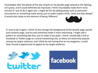 I’d probably alter the photo of the pair of girls on my double page spread as the lighting
isn’t great, and it could definitely be improved. I think I’d probably make them more
comical if I was to do it again too. I might do this by adding props such as oversized
moustaches or something really weird, just to make readers think, ‘what are they doing?’.
It would also relate to the element of being ‘different’.




 If I was to do it again, I think I’d also change the background of the double page spread
 and contents page, and try and somehow make it more interesting. I might add a
 pattern or something like that, just to make it less plain. I think I would add a link to
 Facebook or Twitter page or a social networking site, as these are extremely popular
 among my target audience, and I think by not having that on my magazine, I could
 have missed a opportunity to appeal to my target audience.
 
