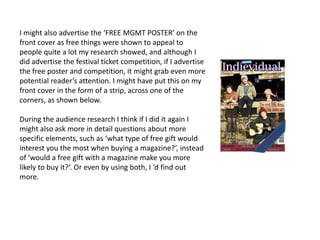 I might also advertise the ‘FREE MGMT POSTER’ on the
front cover as free things were shown to appeal to
people quite a lot my research showed, and although I
did advertise the festival ticket competition, if I advertise
the free poster and competition, it might grab even more
potential reader’s attention. I might have put this on my
front cover in the form of a strip, across one of the
corners, as shown below.

During the audience research I think if I did it again I
might also ask more in detail questions about more
specific elements, such as ‘what type of free gift would
interest you the most when buying a magazine?’, instead
of ‘would a free gift with a magazine make you more
likely to buy it?’. Or even by using both, I ‘d find out
more.
 