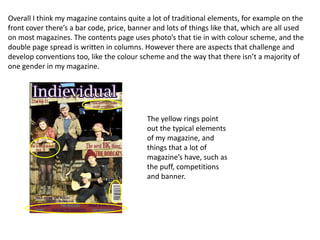 Overall I think my magazine contains quite a lot of traditional elements, for example on the
front cover there’s a bar code, price, banner and lots of things like that, which are all used
on most magazines. The contents page uses photo’s that tie in with colour scheme, and the
double page spread is written in columns. However there are aspects that challenge and
develop conventions too, like the colour scheme and the way that there isn’t a majority of
one gender in my magazine.




                                            The yellow rings point
                                            out the typical elements
                                            of my magazine, and
                                            things that a lot of
                                            magazine’s have, such as
                                            the puff, competitions
                                            and banner.
 