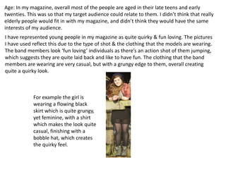 Age: In my magazine, overall most of the people are aged in their late teens and early
twenties. This was so that my target audience could relate to them. I didn’t think that really
elderly people would fit in with my magazine, and didn’t think they would have the same
interests of my audience.
I have represented young people in my magazine as quite quirky & fun loving. The pictures
I have used reflect this due to the type of shot & the clothing that the models are wearing.
The band members look ‘fun loving’ individuals as there’s an action shot of them jumping,
which suggests they are quite laid back and like to have fun. The clothing that the band
members are wearing are very casual, but with a grungy edge to them, overall creating
quite a quirky look.



            For example the girl is
            wearing a flowing black
            skirt which is quite grungy,
            yet feminine, with a shirt
            which makes the look quite
            casual, finishing with a
            bobble hat, which creates
            the quirky feel.
 