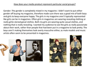 How does your media product represent particular social groups?

Gender: The gender is completely mixed in my magazine. I didn’t want to put either
gender off buying my magazine, therefore made sure there was a good mix of both boys
and girls to keep everyone happy. The girls in my magazine aren’t typically represented
like girls can be in magazines. Often girls in magazines are wearing revealing clothing or
really girlie stereotypical clothes. Both my girls are wearing quite casual clothes, and
nothing that is really revealing. I wanted my audience to see the girls as really passionate
about their work, rather than people that had been put in a magazine to look pretty. The
boys aren’t making themselves look overly masculine either, as male models and music
artists often seem to be presented in magazines.
 