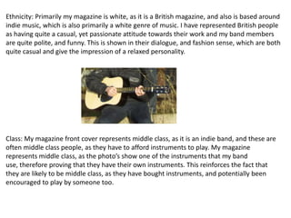 Ethnicity: Primarily my magazine is white, as it is a British magazine, and also is based around
indie music, which is also primarily a white genre of music. I have represented British people
as having quite a casual, yet passionate attitude towards their work and my band members
are quite polite, and funny. This is shown in their dialogue, and fashion sense, which are both
quite casual and give the impression of a relaxed personality.




Class: My magazine front cover represents middle class, as it is an indie band, and these are
often middle class people, as they have to afford instruments to play. My magazine
represents middle class, as the photo’s show one of the instruments that my band
use, therefore proving that they have their own instruments. This reinforces the fact that
they are likely to be middle class, as they have bought instruments, and potentially been
encouraged to play by someone too.
 