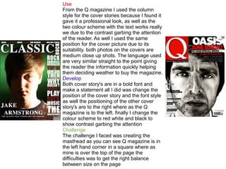 Use
From the Q magazine I used the column
style for the cover stories because I found it
gave it a professional look, as well as the
two colour scheme with the text works really
we due to the contrast garbing the attention
of the reader. As well I used the same
position for the cover picture due to its
suitability. both photos on the covers are
medium close up shots. The language used
are very similar straight to the point giving
the reader the information quickly helping
them deciding weather to buy the magazine.
Develop
Both cover story's are in a bold font and
make a statement all I did was change the
position of the cover story and the font style
as well the positioning of the other cover
story's are to the right where as the Q
magazine is to the left. finally I change the
colour scheme to red white and black to
show contrast garbing the attention
Challenge
The challenge I faced was creating the
masthead as you can see Q magazine is in
the left hand corner in a square where as
mine is over the top of the page the
difficulties was to get the right balance
between size on the page
 