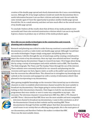 creation of the double page spread and clearly demonstrates the it was a overwhelming
success. Although 2% of my target audience would not watch the documentary this is
useful information because I can use their criticism and make sure I do not make the
same mistake again if I have the opportunity to produce another double page spread.
Overall this 2% in a small minority and does not have much effect on the overall success
of my double page spread.

To conclude I believe all the results show that all three of my media products were
successful and I have also received constructive criticism which I can use to my benefit
if given a chance to produce any or all three of the media products again.



How did you use media technologies in the construction and research,
planning and evaluation stages?

Research and planning was critical in order form my construct a successful television
documentary as well as a radio trailer and double page spread. Although I would later
use media technologies I began simply using paper and plotting ideas for my
documentary. I did this through the use of mind maps and by creating a storyboard to
depict the events of my documentary. Once my topic was selected and how I would go
about depicting my documentary I began to research my topic. I first began about doing
this by using a variety of newspapers and article websites such as BBC, The Guardian,
The Daily telegraph, The Times and The Sunday Times through the use of the internet.
These websites were extremely beneficial for our research and planning into the
recession and it gave me facts, figures statics as wells as the public’s personal stories on
how the recession has affected them. This allowed me to strengthen my knowledge and
outlook on the recession and equipped me with a variety of information which I then
planned in incorporating in my documentary.

After gaining insightful knowledge on the recession I then turned my eye to television
channels in order to establish which television channel would be the most suitable to
broadcast my documentary. I then began going to various television channels and
looking on their documentary channels, I then began to look for any documentary
programmes that were similar or were is some way compatible to my topic – the
recession. The television channels I researched were BBC One, BBC 2, ITV, Channel 4
and BBC Three. I discovered that BBC three was the most suitable and most compatible
   television channel to broadcast my documentary, I came to this conclusion as all of
   the documentaries I found on their website and by watching BBC Three
   documentaries through YouTube and BBC iplayer that their documentaries focus on
   social issues in our society that are affecting young people, this is the exact genre of
our documentary and therefore I believe this makes it evident that BBC
Three was the most suitable choice.
 