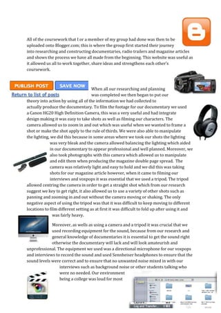 All of the coursework that I or a member of my group had done was then to be
uploaded onto Blogger.com; this is where the group first started their journey
into researching and constructing documentaries, radio trailers and magazine articles
and shows the process we have all made from the beginning. This website was useful as
it allowed us all to work together, share ideas and strengthens each other’s
coursework.



                                     When all our researching and planning
                                     was completed we then began to put our
theory into action by using all of the information we had collected to
actually produce the documentary. To film the footage for our documentary we used
a Canon HG20 High Definition Camera, this was a very useful and had integrate
design making it was easy to take shots as well as filming our characters. The
camera allowed us to zoom in and out which was useful when we wanted to frame a
shot or make the shot apply to the rule of thirds. We were also able to manipulate
the lighting, we did this because in some areas where we took our shots the lighting
              was very bleak and the camera allowed balancing the lighting which aided
              in our documentary to appear professional and well planned. Moreover, we
              also took photographs with this camera which allowed us to manipulate
              and edit them when producing the magazine double page spread. The
              camera was relatively light and easy to hold and we did this was taking
              shots for our magazine article however, when it came to filming our
              interviews and voxpops it was essential that we used a tripod. The tripod
allowed centring the camera in order to get a straight shot which from our research
suggest we key to get right, it also allowed us to use a variety of other shots such as
panning and zooming in and out without the camera moving or shaking. The only
negative aspect of using the tripod was that it was difficult to keep moving to different
locations to film different setting as at first it was difficult to fold up after using it and
               was fairly heavy.

             Moreover, as wells as using a camera and a tripod it was crucial that we
             used recording equipment for the sound, because from our research and
             general knowledge of documentaries it is essential to get the sound right
             otherwise the documentary will lack and will look amateurish and
unprofessional. The equipment we used was a directional microphone for our voxpops
and interviews to record the sound and used Sennheiser headphones to ensure that the
sound levels were correct and to ensure that no unwanted noise mixed in with our
                 interviews such as background noise or other students talking who
                 were no needed. Our environment
                 being a college was loud for most
 