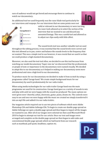 sure of audience would not get bored and encourage them to continue to
watch our documentary.

An additional tool we used frequently was the razor blade tool particularly for
our interviews and voxpops. For our interviews that we some points were not
                              valid or relevant to our documentary or were too long,
                              the razor tools allowed us to select the section of the
                              interview that we wanted to use and discard any
                              unwanted footage. This was a useful tool and allowed us
                              to adjust our clips easily with little effort.



                                The sound levels tool was another valuable tool we used
throughout the editing process, it was essential that the sound levels were correct and
this tool allowed us to pan, centre and balance the sounds levels to the frequency that
we wanted. This was a simple tool to use however, it was crucial that we used it so that
we could produce a high standard documentary.

Moreover, we also used the text tool often, we decided to use this tool because from
watching our model documentary ‘Super-size me’ we discovered that the professionals
or people of note or importance to the documentary were named visually. We decided
to adopt this to our documentary as it helped in making our documentary seem more
professional and raise a high level to our documentary.

To produce music for our documentary we decided to make it from scratch by using a
programme called ‘Garage band.’ We create simple background music for our
documentary by used it predominately for our radio trailer.

When using media technologies for our radio trailer Garage band was the main
programme we used for its construction. Garage band gave us a variety of sounds to mix
and play with until we were happy with the sound we produced. The music options we
were given were ‘cheerful, urban, electronic, guitar, piano, drums etc. The controls were
easy to use and once we were happy with the music we created we simply transferred it
into an mp3 file and added it to our radio trailetc.

Our magazine article required use to use two pieces of software which were Adobe
Photoshop CS6 and Adobe InDesign CS6. To begin to create our double page spread on
Adobe InDesign we open a double page spread and then began to import all the images
we wanted to use. After all of our images were selected we then used Microsoft Word
2010 to begin to attempt our text for our article. Once our text and images were
arranged and complete on the double page spread we then began to add codes and
conventionsof double page spreads which we had learnt from our research
such as masthead, pull quote, headlines, caption etc.
 