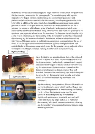 that she is a professional in the college and helps reinforce and establish her position in
the documentary as a mentor for young people. The use of the prop which got its
inspiration for ‘Super-size me’ aids in making the women look specialized and
professional which in turn results in the documentary seeming to appear realistic and
believable. In addition, the women’s clothes also aid the documentary is appearing
genuine as similar to the gentlemen on ‘super-size me’ they are both clothes for a
working environment which have a sense of authority and expertise which helps
reinforce the idea that the individual being interviewed is a relevant and qualified to be
apart and give input and advice in our documentary. Furthermore, the setting also plays
a vital role in establishing the believability of the documentary as like the professional
documentary my documentary has books, folders and leaflets stationed around my
interviewee. This again assists in making the documentary seem realistic as the use of
books in the background aid the interviewee once again to seem professional and
qualified to be in this documentary which helps the documentary seem authentic which
will appeal to our target audience, enticing them to watch our documentary.
My Documentary:


                               I also decided to use an establishing shot of the college, I
                               decided to do this as it was a convention I found in all of
                               the documentaries I had critically analyzed and research
                               and seemed only logical to have a familiar convention in
                               my documentary so that the audience can relate this
                               documentary to previous documentaries they had
                               watched. The use of the establishing shot will also help set
                               the scene for my documentary and is useful as it helps
 My Documentary:
                               breaks the sections between my interviews and
                                  voiceovers

                                 My documentary has a presenter, I found this a relevant
                                 convention to use because when I watched ‘Super-size
                                 me’ I found the presenter to be welcoming and friendly.
                                 I believed that if my documentary used the same
                                 approach it could improve my documentary
                                 significantly as the warm, hospitable approach will
                                 entice and invite my target audience to watch my
                                 documentary which will increase the number of rating
                                 my documentary achieves resulting in my documentary
                                 becoming a success.
 