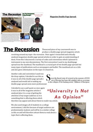 Magazine Double Page Spread:




                                       Thesecond piece of my coursework was to
                                       produce a double page spread magazine article
revolving around my topic- the recession. Once again I researched and critically
analysed magazines double page spread articles in order to gain an understanding of
them. From this I discovered a variety of codes and conventions which I planned to
instrument in my own documentary. The first convention I used in my doublepage
spread was the masthead. The masthead is a crucial part of not double page spreads but
many types of publications such as newspapers and leaflet. The masthead acts as a title
and also gives information on the topic it is based on.

Another code and convention I used was
the drop caption, I decided to use this as
it was on all of the double page spreads i
analysed and would aid in making my
double page spread seem more professional.

I decided to use a pull quote as once again
it was in all of the magazine articles I
analysed plus it is a way of getting the
attention of my target audience as it is
something that is affecting them which
therefore my appeal and attract them to reader my article.

We also used images all of students in a college
environment, I did this because of target audience are
predominately students and will be in a similar college
as this on and will therefore attract them to read about a
topic that is affecting them.
 
