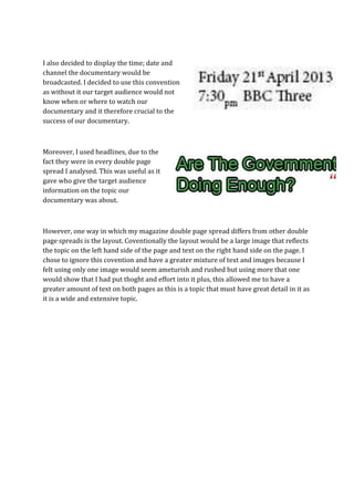 I also decided to display the time; date and
channel the documentary would be
broadcasted. I decided to use this convention
as without it our target audience would not
know when or where to watch our
documentary and it therefore crucial to the
success of our documentary.



Moreover, I used headlines, due to the
fact they were in every double page
spread I analysed. This was useful as it
gave who give the target audience
information on the topic our
documentary was about.



However, one way in which my magazine double page spread differs from other double
page spreads is the layout. Coventionally the layout would be a large image that reflects
the topic on the left hand side of the page and text on the right hand side on the page. I
chose to ignore this covention and have a greater mixture of text and images because I
felt using only one image would seem ameturish and rushed but using more that one
would show that I had put thoght and effort into it plus, this allowed me to have a
greater amount of text on both pages as this is a topic that must have great detail in it as
it is a wide and extensive topic.
 