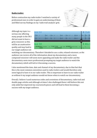 Radio trailer:

Before contruction my radio trailer I watched a variety of
professional ones in order to gain an understaning of them
and filled out my findings on my ‘radio trail analysis’ grid.



Although my topic is a
serious one affecting
many people in the UK I
did not want to have a
grim voiceover as this
will be an unattractive
quality and may lead to
our target audience not
watching our documentary. Therefore I decided to use a calm, relaxed voiceover, as the
audience can recieve all of the information about my documentary and a more
composed voiceover will seem more appealing and make the radio trailer and the
documentary seem more professional prompting my target audience to watch the
documentary which will led to it becoming a success.

I also mentioned the time, date and channel of my documentary, due to that fact that
this is the most common convention used in radio trailers and would therefore only
seem logical to have it in our radio trailer. This is important to have in our radio trailer
as without it my target audience would not know when to watch our documentary.

Overall, i believe I used numerous codes and coventions of documentary, radio trail and
double page articles and although at times I also challenged them i still believe this not
only aided but improved my coursework pieces and will lead to them becoming a
success with my target audience.
 