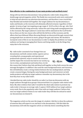 How effective is the combination of your main product and ancillarly texts?

Along with my television documentary I also produced a radio trailer along with a
double page spread magazine article. The finally two coursework units were contructed
to help sell and advertise my television documentary, and therefore it was crucial that
they blended and worked well together. Our target audience for my documentary is
males and females as the recession will ultimately affected everyone regardless of their
gender. In terms of age I am targeting an age range of 18-25 as this is the age who I feel
will be affected by the rising university tuition fees and rising youth unemployment due
to the recession. My target audience’s social class will be stationed on the C2/D border
line as these are the two classes who will feel the full force of the recession and the
affects that have followed. When discusing lifestyle we discovered through research that
young people have an interest in music, going to the gym and cinema. We decided to
incorprate some of this in our documentary in order to display the problems our target
audience are having in managing their fiances and being unable to do the things they
enjoy due to the recession.



My radio trailer consisted of our footage from our
documentary and both contain similar aspects such as
revealing facts, young peoples and experienced
professionals opinions, ways to resolve the recession
and the impact the recession has had on our society e.g.
rise in crime, unemployment and tuition fees, it is for
this reason that I believe they link and blend well together as they both convey the same
message throughout. In addition I also used the same background music and voiceover,
this will definitely create a strong relation between the two mediaproducts and help
create a musical slogan. Having the same background music and voiceover on both
media products will help my target audience remember my documentary due to the
beat they hear on my radio trailer.

I decided that my radio trailer should be on radio 4 as from my discussion with my
target audience through focus groups I discovered that it is a popular radio station with
them. My other evidence that radio 4 would be the ideal radio station to promote my
radio trailer is because on average radio 4 capture 10.83 million of our target audience
every week. Due to the popularity radio 4 has with our target audience I believe that
once our target audience listens to our radio trailer they will then be enticed to watch
our documentary on channel 4.



The magazines article on the uses the image of a student, I did this to show the audience
of someone they will expect to see and hear in the documentary. I felt this links the
documentary well with the magazine article as it directly shows something that the
 