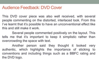 Audience Feedback: DVD Cover
This DVD cover piece was also well received, with several
people commenting on the distorted, interlaced look. From this
I’ve learnt that it’s possible to have an unconventional effect like
this and still make it work.
        Several people commented positively on the layout. This
tells me that it’s important to keep it simplistic rather than
overcrowding the space with text.
        Another person said they thought it looked very
authentic, which highlights the importance of sticking to
conventions and including things such as a BBFC rating and
the DVD logo.
 