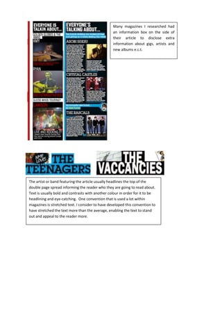 Many magazines I researched had
an information box on the side of
their article to disclose extra
information about gigs, artists and
new albums e.c.t.
The artist or band featuring the article usually headlines the top of the
double page spread informing the reader who they are going to read about.
Text is usually bold and contrasts with another colour in order for it to be
headlining and eye-catching. One convention that is used a lot within
magazines is stretched text. I consider to have developed this convention to
have stretched the text more than the average, enabling the text to stand
out and appeal to the reader more.
 
