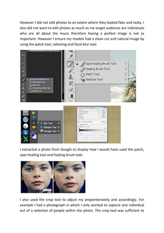 However I did not edit photos to an extent where they looked fake and tacky. I
also did not want to edit photos as much as my target audience are individuals
who are all about the music therefore having a perfect image is not as
important. However I ensure my models had a clean cut and natural image by
using the patch tool, selecting and focal blur tool.
I extracted a photo from Google to display how I would have used the patch,
spot healing tool and healing brush tool.
I also used the crop tool to adjust my proportionately and accordingly. For
example I had a photograph in which I only wanted to capture one individual
out of a selection of people within the photo. The crop tool was sufficient to
 