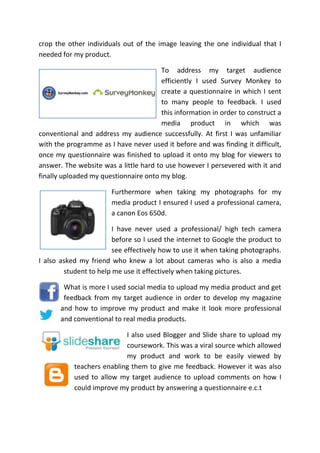crop the other individuals out of the image leaving the one individual that I
needed for my product.
To address my target audience
efficiently I used Survey Monkey to
create a questionnaire in which I sent
to many people to feedback. I used
this information in order to construct a
media product in which was
conventional and address my audience successfully. At first I was unfamiliar
with the programme as I have never used it before and was finding it difficult,
once my questionnaire was finished to upload it onto my blog for viewers to
answer. The website was a little hard to use however I persevered with it and
finally uploaded my questionnaire onto my blog.
Furthermore when taking my photographs for my
media product I ensured I used a professional camera,
a canon Eos 650d.
I have never used a professional/ high tech camera
before so I used the internet to Google the product to
see effectively how to use it when taking photographs.
I also asked my friend who knew a lot about cameras who is also a media
student to help me use it effectively when taking pictures.
What is more I used social media to upload my media product and get
feedback from my target audience in order to develop my magazine
and how to improve my product and make it look more professional
and conventional to real media products.
I also used Blogger and Slide share to upload my
coursework. This was a viral source which allowed
my product and work to be easily viewed by
teachers enabling them to give me feedback. However it was also
used to allow my target audience to upload comments on how I
could improve my product by answering a questionnaire e.c.t
 