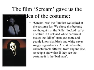 The film ‘Scream’ gave us the
     idea of the costume:
       • ‘Scream’ was the film that we looked at
         the costume for. We chose this because
         we thought that the ‘killer’ looked really
         effective in black and white because it
         makes the ‘killer’ stand out more and
         people know that black and white never
         suggests good news. Also it makes the
         character look different from anyone else,
         so people know that if they see that
         costume it is the ‘bad man’.
 