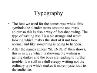 Typography
• The font we used for the names was white, this
  symbols the slender mans costume and mask
  colour so this is also a way of foreshadowing. The
  type of writing itself is a bit strange and weird
  looking which makes the start of it not look
  normal and like something is going to happen.
• After the names appear ‘SLENDER’ then shows,
  this is in grey which is showing the writing is
  getting darker and the boys are leading to further
  trouble. It is still in a dull creepy writing not the
  ordinary type which makes it more mysterious to
  the audience.
 