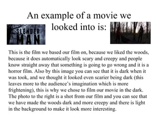 An example of a movie we
             looked into is:

This is the film we based our film on, because we liked the woods,
because it does automatically look scary and creepy and people
know straight away that something is going to go wrong and it is a
horror film. Also by this image you can see that it is dark when it
was took, and we thought it looked even scarier being dark (this
leaves more to the audience’s imagination which is more
frightening), this is why we chose to film our movie in the dark.
The photo to the right is a shot from our film and you can see that
we have made the woods dark and more creepy and there is light
in the background to make it look more interesting.
 