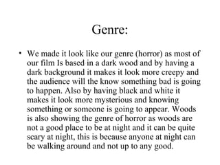 Genre:
• We made it look like our genre (horror) as most of
  our film Is based in a dark wood and by having a
  dark background it makes it look more creepy and
  the audience will the know something bad is going
  to happen. Also by having black and white it
  makes it look more mysterious and knowing
  something or someone is going to appear. Woods
  is also showing the genre of horror as woods are
  not a good place to be at night and it can be quite
  scary at night, this is because anyone at night can
  be walking around and not up to any good.
 