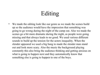Editing
•   We made the editing look like our genre as we made the scenes build
    up so the audience would have the impression that something was
    going to go wrong during the night of the camp out. Also we made the
    scenes go a bit more dramatic during the night, as people were going
    missing and that always leads to no good. We used various different
    sounds to build up the tension for the actors inequality. When the
    slender appeared we used a big bang to made the slender man stand
    out and look more scary. Also the music the background playing
    constantly this also bring the audience thinking and getting anxious on
    what is going to happen next and they automatically know that
    something else is going to happen to one of the boys.
 