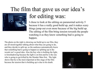 The film that gave us our idea’s
               for editing was:
                             I chose to look at the editing on paranormal activity 5
                             because it has a really good build up, and it makes scary
                             things jump out even more because of the big build up.
                             The editing of the film bring tension towards the people
                             watching it as they know something bad is going to
                             happen.
The photo on the right is showing our build up to our film, they
are all stood together talking about what they are going to do,
and they decide to split up, so the audience automatically know
that something bad is going to happen as splitting up in the
woods isn’t a good idea. Also the boy who is holding the light,
is foreshadowing because the light is on him and he is the one
who is going to get killed by the Slender Man first. The light
shows that he is the most important at this stage of the film
because the tension that is building up is due to his death.
 
