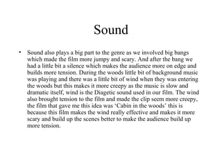 Sound
•   Sound also plays a big part to the genre as we involved big bangs
    which made the film more jumpy and scary. And after the bang we
    had a little bit a silence which makes the audience more on edge and
    builds more tension. During the woods little bit of background music
    was playing and there was a little bit of wind when they was entering
    the woods but this makes it more creepy as the music is slow and
    dramatic itself, wind is the Diagetic sound used in our film. The wind
    also brought tension to the film and made the clip seem more creepy,
    the film that gave me this idea was ‘Cabin in the woods’ this is
    because this film makes the wind really effective and makes it more
    scary and build up the scenes better to make the audience build up
    more tension.
 