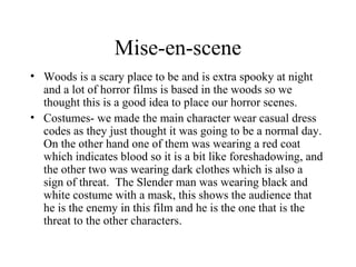 Mise-en-scene
• Woods is a scary place to be and is extra spooky at night
  and a lot of horror films is based in the woods so we
  thought this is a good idea to place our horror scenes.
• Costumes- we made the main character wear casual dress
  codes as they just thought it was going to be a normal day.
  On the other hand one of them was wearing a red coat
  which indicates blood so it is a bit like foreshadowing, and
  the other two was wearing dark clothes which is also a
  sign of threat. The Slender man was wearing black and
  white costume with a mask, this shows the audience that
  he is the enemy in this film and he is the one that is the
  threat to the other characters.
 