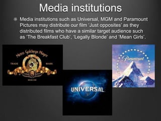 Media institutions
Media institutions such as Universal, MGM and Paramount
Pictures may distribute our film ‘Just opposites’ as they
distributed films who have a similar target audience such
as ‘The Breakfast Club’, ‘Legally Blonde’ and ‘Mean Girls’.
 