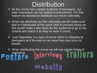 Distribution
As the movie has a target audience of teenagers, our
main characters can be related to everywhere. For this
reason we decided to distribute our movie nationally.
When we distribute our film nationally we will make sure
that is it distributed at the same time to prevent piracy as
this would make it less likely for the audience to go to the
cinema and watch it as they’ve seen it online..
‘Just Opposites’ is a type of movie which is relatable to
teenagers as it focuses on an issue that may occur to
people.
When distributing the movie we will use simple forms of
marketing.
 