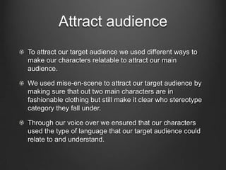 Attract audience
To attract our target audience we used different ways to
make our characters relatable to attract our main
audience.

We used mise-en-scene to attract our target audience by
making sure that out two main characters are in
fashionable clothing but still make it clear who stereotype
category they fall under.

Through our voice over we ensured that our characters
used the type of language that our target audience could
relate to and understand.
 