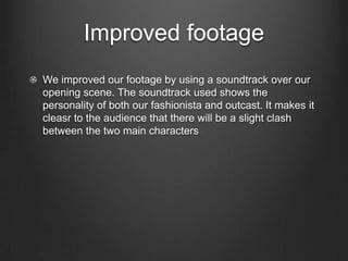 Improved footage
We improved our footage by using a soundtrack over our
opening scene. The soundtrack used shows the
personality of both our fashionista and outcast. It makes it
cleasr to the audience that there will be a slight clash
between the two main characters
 