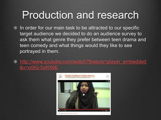 Production and research
In order for our main task to be attracted to our specific
target audience we decided to do an audience survey to
ask them what genre they prefer between teen drama and
teen comedy and what things would they like to see
portrayed in them.

http://www.youtube.com/watch?feature=player_embedded
&v=o5lG-5zRX6E
 