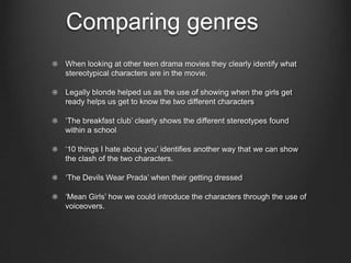 Comparing genres
When looking at other teen drama movies they clearly identify what
stereotypical characters are in the movie.

Legally blonde helped us as the use of showing when the girls get
ready helps us get to know the two different characters

‘The breakfast club’ clearly shows the different stereotypes found
within a school

‘10 things I hate about you’ identifies another way that we can show
the clash of the two characters.

‘The Devils Wear Prada’ when their getting dressed

‘Mean Girls’ how we could introduce the characters through the use of
voiceovers.
 