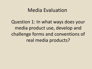 Media Evaluation
Question 1: In what ways does your
media product use, develop and
challenge forms and conventions of
real media products?
 