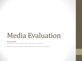 Media Evaluation
Oliver Snowdon
How does your media product represent particular social groups?
What kind of media institution might distribute your media product and why?
 