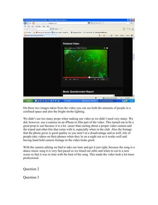 On these two images taken from the video you can see both the amounts of people in a
confined space and also the bright strobe lighting.
We didn’t use too many props when making our video as we didn’t need very many. We
did, however, use a camera on an iPhone to film part of the video. This turned out to be a
great prop to use because it is a lot easier than carting about a proper video camera and
the tripod and other bits that come with it, especially when in the club. Also the footage
that the phone gives is good quality so you aren’t at a disadvantage and as well, lots of
people take videos on their phones when they’re on a night out so it works well and
having hand held camera footage in the video looks good.
With the camera editing we had to take our time and get it just right, because the song is a
dance music song it is very fast paced so we timed our edits and when to cut to a new
scene so that it was in time with the beat of the song. This made the video look a lot more
professional.
Question 2
Question 3
 