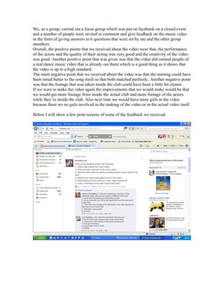 We, as a group, carried out a focus group which was put on facebook on a closed event
and a number of people were invited to comment and give feedback on the music video
in the form of giving answers to 6 questions that were set by me and the other group
members.
Overall, the positive points that we received about the video were that, the performance
of the actors and the quality of their acting was very good and the creativity of the video
was good. Another positive point that was given was that the video did remind people of
a real dance music video that is already out there which is a good thing as it shows that
the video is up to a high standard.
The main negative point that we received about the video was that the miming could have
been timed better to the song itself so that both matched perfectly. Another negative point
was that the footage that was taken inside the club could have been a little bit clearer.
If we were to make the video again the improvements that we would make would be that
we would get more footage from inside the actual club and more footage of the actors
while they’re inside the club. Also next time we would have more girls in the video
because there we no girls involved in the making of the video or in the actual video itself.
Below I will show a few print screens of some of the feedback we received:
 