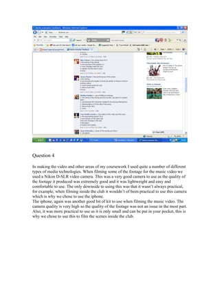 Question 4
In making the video and other areas of my coursework I used quite a number of different
types of media technologies. When filming some of the footage for the music video we
used a Nikon D-SLR video camera. This was a very good camera to use as the quality of
the footage it produced was extremely good and it was lightweight and easy and
comfortable to use. The only downside to using this was that it wasn’t always practical,
for example, when filming inside the club it wouldn’t of been practical to use this camera
which is why we chose to use the iphone.
The iphone, again was another good bit of kit to use when filming the music video. The
camera quality is very high so the quality of the footage was not an issue in the most part.
Also, it was more practical to use as it is only small and can be put in your pocket, this is
why we chose to use this to film the scenes inside the club.
 