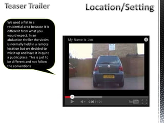 We used a flat in a
residential area because it is
different from what you
would expect. In an
abduction thriller the victim
is normally held in a remote
location but we decided to
mix it up and have it in quite
a public place. This is just to
be different and not follow
the conventions
 