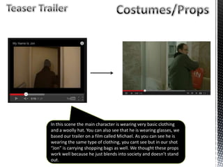In this scene the main character is wearing very basic clothing
and a woolly hat. You can also see that he is wearing glasses, we
based our trailer on a film called Michael. As you can see he is
wearing the same type of clothing, you cant see but in our shot
“Jon” is carrying shopping bags as well. We thought these props
work well because he just blends into society and doesn’t stand
out.
 