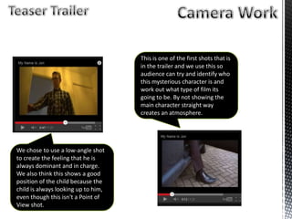 We chose to use a low-angle shot
to create the feeling that he is
always dominant and in charge.
We also think this shows a good
position of the child because the
child is always looking up to him,
even though this isn't a Point of
View shot.
This is one of the first shots that is
in the trailer and we use this so
audience can try and identify who
this mysterious character is and
work out what type of film its
going to be. By not showing the
main character straight way
creates an atmosphere.
 