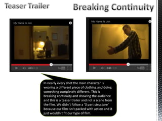 In nearly every shot the main character is
wearing a different piece of clothing and doing
something completely different. This is
breaking continuity and showing the audience
and this is a teaser trailer and not a scene from
the film. We didn’t follow a ‘3 part structure’
because our film isn't packed with action and it
just wouldn’t fit our type of film.
 
