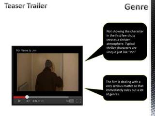 Not showing the character
in the first few shots
creates a sinister
atmosphere. Typical
thriller characters are
unique just like “Jon”
The film is dealing with a
very serious matter so that
immediately rules out a lot
of genres.
 
