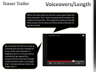 We aimed for the film to be about
a minute but once we inserted all
of our shots and voiceovers it
lengthens out to 1 minute and 21
seconds but we agreed this
amount of time is ok even though
a typical teaser trailer is no longer
than 1 minute whereas others are
longer then 2.
When the shots fade out and the screen goes black the
main character “Jon” starts to speak which enables the
audience to hear him. This makes the audience wonder
what causes him to carry out these actions because he
sounds normal.
 